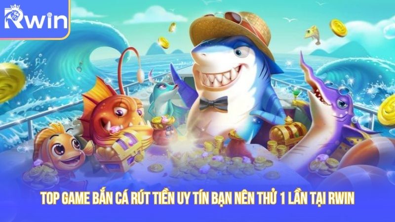 Top Game Bắn Cá Rút Tiền Uy Tín Bạn Nên Thử 1 Lần Tại RWIN
